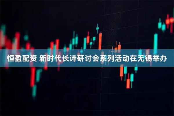恒盈配资 新时代长诗研讨会系列活动在无锡举办