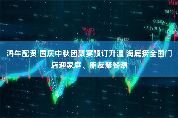 鸿牛配资 国庆中秋团聚宴预订升温 海底捞全国门店迎家庭、朋友聚餐潮