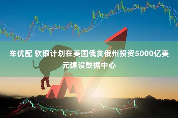 车优配 软银计划在美国俄亥俄州投资5000亿美元建设数据中心