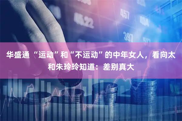 华盛通 “运动”和“不运动”的中年女人，看向太和朱玲玲知道：差别真大