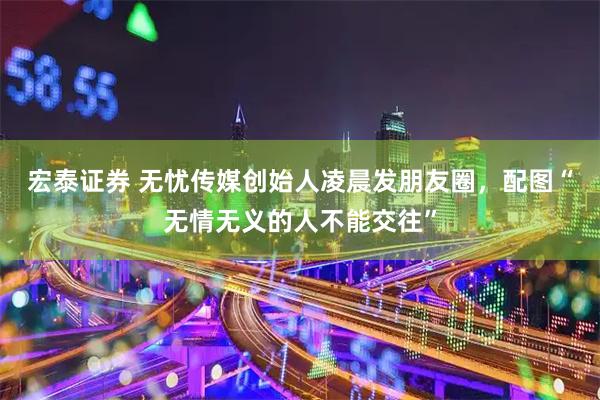 宏泰证券 无忧传媒创始人凌晨发朋友圈，配图“无情无义的人不能交往”