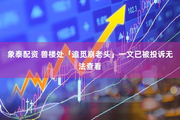 象泰配资 兽楼处「追觅崩老头」一文已被投诉无法查看