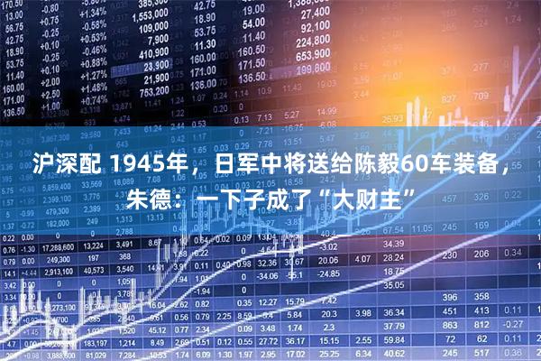 沪深配 1945年，日军中将送给陈毅60车装备，朱德：一下子成了“大财主”
