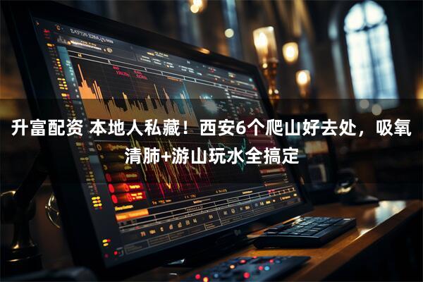 升富配资 本地人私藏！西安6个爬山好去处，吸氧清肺+游山玩水全搞定