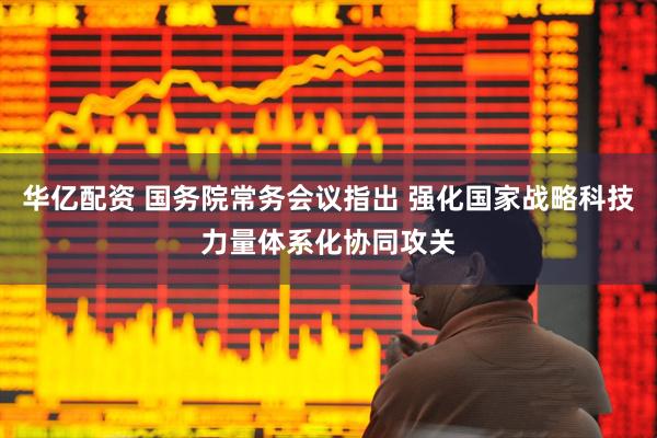 华亿配资 国务院常务会议指出 强化国家战略科技力量体系化协同攻关