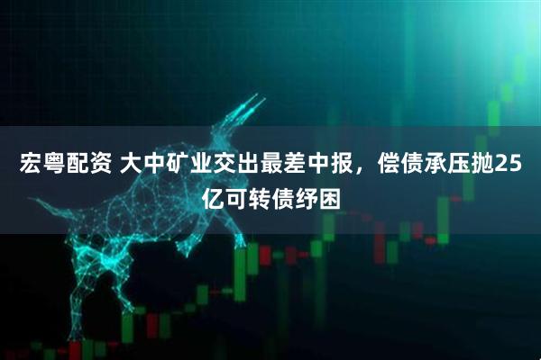宏粤配资 大中矿业交出最差中报，偿债承压抛25亿可转债纾困